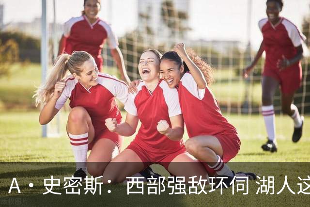 A·史密斯：西部强敌环伺 湖人这套阵容顶多只能拿西部第八